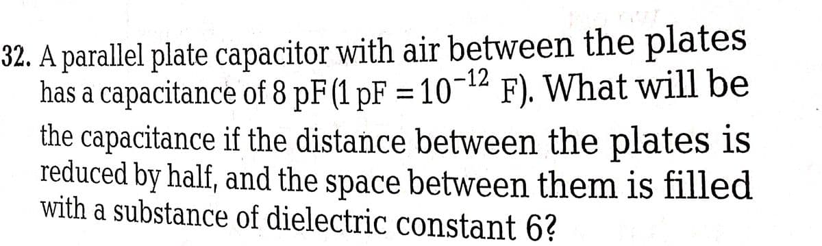 32. A parallel plate capacitor with air between the plates
has a capacitance of 8 pF (1 pF = 10-¹2 F). What will be
the capacitance if the distance between the plates is
reduced by half, and the space between them is filled
with a substance of dielectric constant 6?