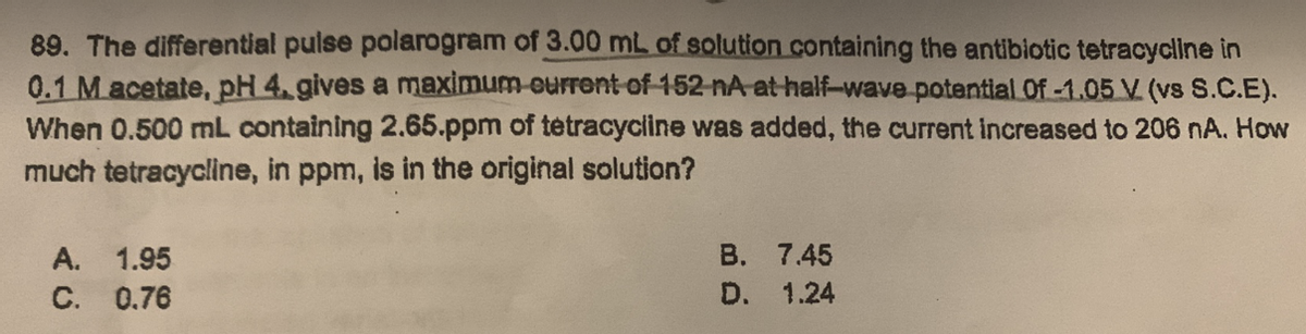 89. The differential pulse polarogram of 3.00 mL of solution containing the antibiotic tetracycline in
0.1 M acetate, pH 4, gives a maximum current of 152 nA at half-wave potential of -1.05 V. (vs S.C.E).
When 0.500 mL containing 2.65.ppm of tetracycline was added, the current increased to 206 nA. How
much tetracycline, in ppm, is in the original solution?
A. 1.95
C. 0.76
B.
D.
7.45
1.24