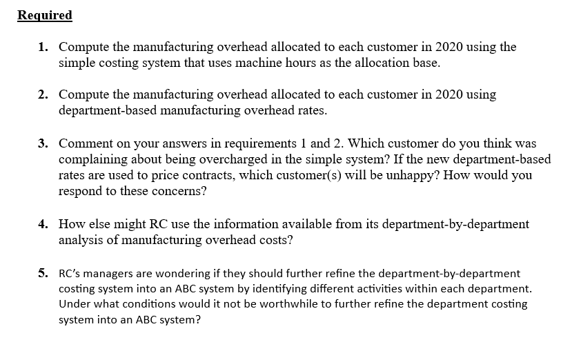 Required
1. Compute the manufacturing overhead allocated to each customer in 2020 using the
simple costing system that uses machine hours as the allocation base.
2. Compute the manufacturing overhead allocated to each customer in 2020 using
department-based manufacturing overhead rates.
3. Comment on your answers in requirements 1 and 2. Which customer do you think was
complaining about being overcharged in the simple system? If the new department-based
rates are used to price contracts, which customer(s) will be unhappy? How would you
respond to these concerns?
4. How else might RC use the information available from its department-by-department
analysis of manufacturing overhead costs?
5. RC's managers are wondering if they should further refine the department-by-department
costing system into an ABC system by identifying different activities within each department.
Under what conditions would it not be worthwhile to further refine the department costing
system into an ABC system?