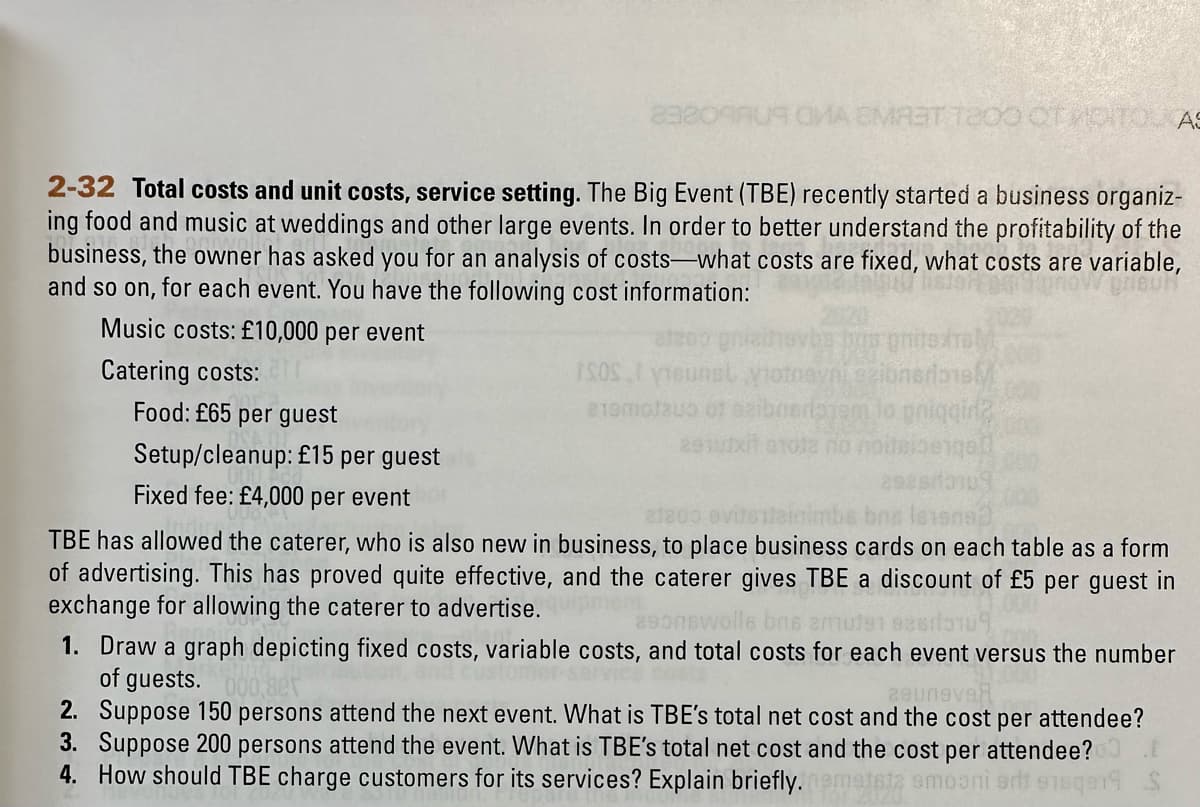 2-32 Total costs and unit costs, service setting. The Big Event (TBE) recently started a business organiz-
ing food and music at weddings and other large events. In order to better understand the profitability of the
business, the owner has asked you for an analysis of costs-what costs are fixed, what costs are variable,
and so on, for each event. You have the following cost information:
Music costs: £10,000 per event
Catering costs:
Food: £65 per guest
Setup/cleanup: £15 per guest
Fixed fee: £4,000 per event
MA EMR3T 1200 OT MOITO AS
ghits
notnavni seibnerbre
phiqgina
291utxit a1012 no noiteibeiged
ISOS I young
219m0Jau of
elado
TBE has allowed the caterer, who is also new in business, to place business cards on each table as a form
of advertising. This has proved quite effective, and the caterer gives TBE a discount of £5 per guest in
exchange for allowing the caterer to advertise.
290nswolle bns amuten
1. Draw a graph depicting fixed costs, variable costs, and total costs for each event versus the number
of guests. 000,88
29uneva
2. Suppose 150 persons attend the next event. What is TBE's total net cost and the cost per attendee?
3. Suppose 200 persons attend the event. What is TBE's total net cost and the cost per attendee?
4. How should TBE charge customers for its services? Explain briefly. atsta smooni art ense19