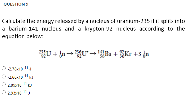 QUESTION 9
Calculate the energy released by a nucleus of uranium-235 if it splits into
a barium-141 nucleus and a krypton-92 nucleus according to the
equation below:
O -2.78x10-11 J
O -2.66x10-11 kJ
2.89x10-11 kJ
O 2.93x10-11 J
235U+n→ 236U* →→ ¹Ba + Kr +3³ n
1411
56