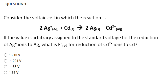 QUESTION 1
Consider the voltaic cell in which the reaction is
2 Ag+ (aq) + Cd(s) → 2 Ag(s) + Cd²+ (aq)
If the value is arbitrary assigned to the standard voltage for the reduction
of Ag+ ions to Ag, what is Eºred for reduction of Cd²+ ions to Cd?
1.210 V
-1.201 V
-1.85 V
O 1.58 V