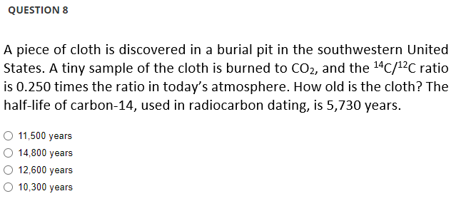 QUESTION 8
A piece of cloth is discovered in a burial pit in the southwestern United
States. A tiny sample of the cloth is burned to CO₂, and the ¹4C/¹²C ratio
is 0.250 times the ratio in today's atmosphere. How old is the cloth? The
half-life of carbon-14, used in radiocarbon dating, is 5,730 years.
O 11,500 years
14,800 years
12,600 years
O 10,300 years