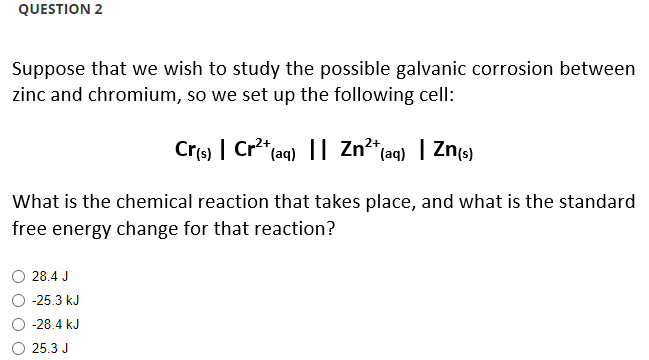 QUESTION 2
Suppose that we wish to study the possible galvanic corrosion between
zinc and chromium, so we set up the following cell:
Cr(s) | Cr²+ (aq) || Zn²+ (aq) | Zn(s)
What is the chemical reaction that takes place, and what is the standard
free energy change for that reaction?
28.4 J
-25.3 kJ
-28.4 kJ
25.3 J