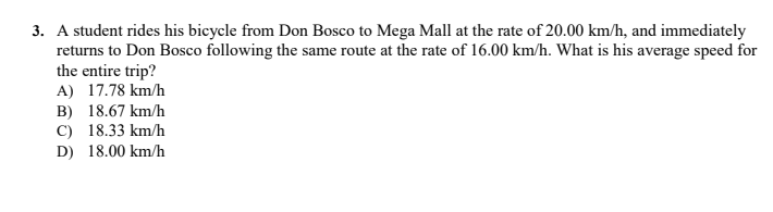3. A student rides his bicycle from Don Bosco to Mega Mall at the rate of 20.00 km/h, and immediately
returns to Don Bosco following the same route at the rate of 16.00 km/h. What is his average speed for
the entire trip?
A) 17.78 km/h
B) 18.67 km/h
C) 18.33 km/h
D) 18.00 km/h
