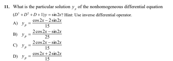 11. What is the particular solution y, of the nonhomogeneous differential equation
(D² +D² +D+1)y = sin 2r? Hint: Use inverse differential operator.
cos 2x – 2 sin 2r
A) Ур
15
2 cos 2x – sin 2x
25
В) Ур
%3D
2 cos 2x – sin 2x
С) Ур
15
D) Ур
cos 2x + 2 sin 2x
15
