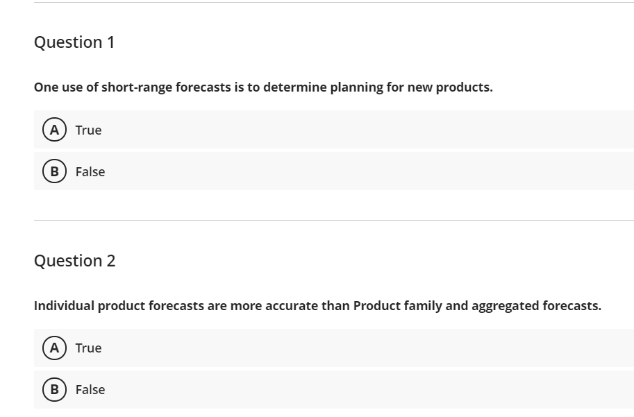 Question 1
One use of short-range forecasts is to determine planning for new products.
A) True
B) False
Question 2
Individual product forecasts are more accurate than Product family and aggregated forecasts.
(A) True
B) False
