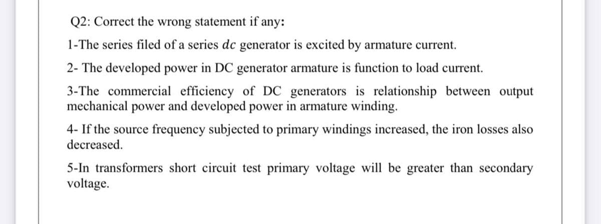 Q2: Correct the wrong statement if any:
1-The series filed of a series dc generator is excited by armature current.
2- The developed power in DC generator armature is function to load current.
3-The commercial efficiency of DC generators is relationship between output
mechanical power and developed power in armature winding.
4- If the source frequency subjected to primary windings increased, the iron losses also
decreased.
5-In transformers short circuit test primary voltage will be greater than secondary
voltage.
