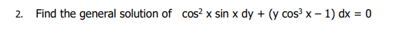 2. Find the general solution of cos² x sin x dy + (y cos³x - 1) dx = 0