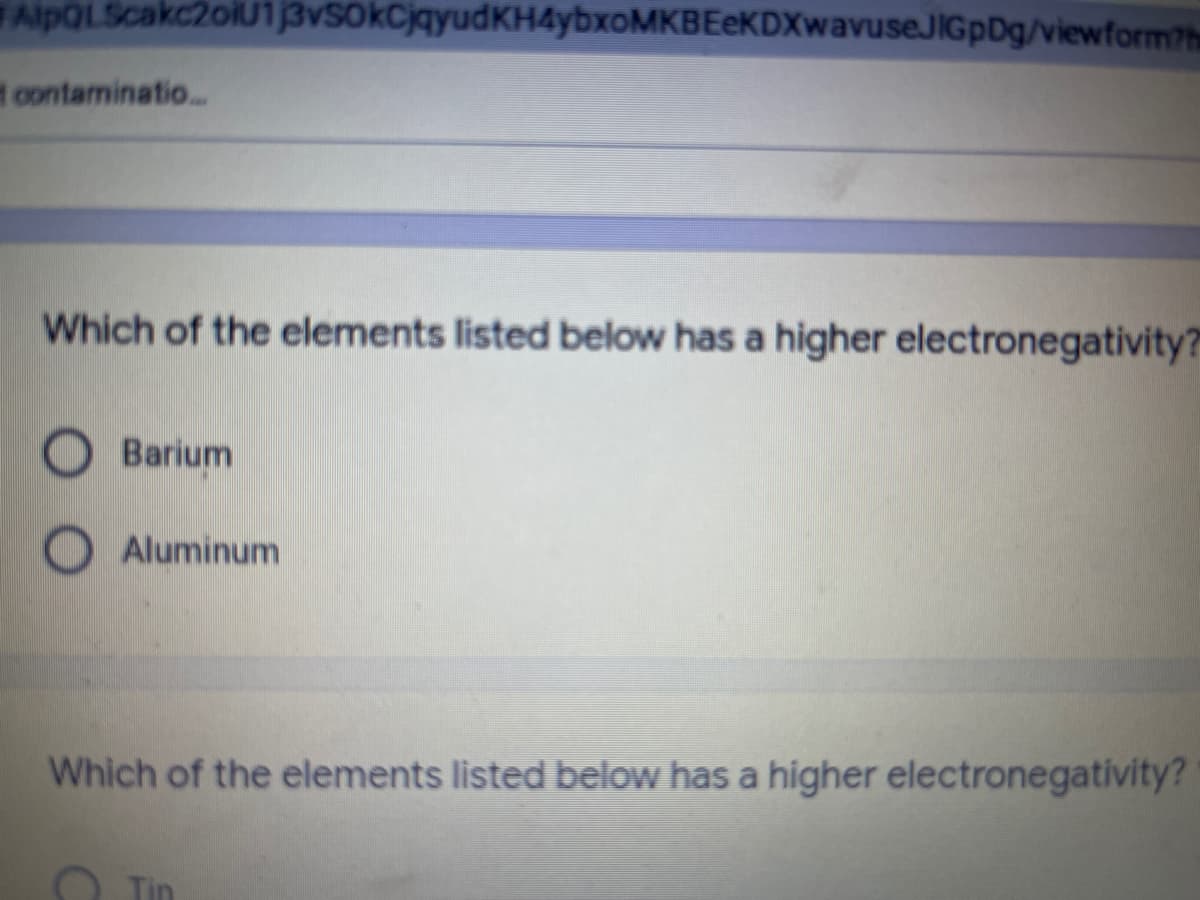 AlpOLScakc2oiU13vS0kCjqyudKH4ybxoMKBEeKDXwavuseJIGpDg/viewform?h
t contaminatio...
Which of the elements listed below has a higher electronegativity?
Barium
Aluminum
Which of the elements listed below has a higher electronegativity?
O Tin
