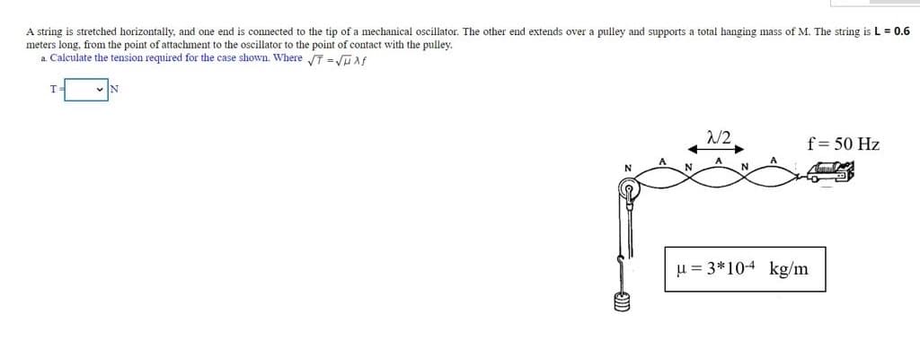 A string is stretched horizontally, and one end is connected to the tip of a mechanical oscillator. The other end extends over a pulley and supports a total hanging mass of M. The string is L = 0.6
meters long, from the point of attachment to the oscillator to the point of contact with the pulley.
a Calculate the tension required for the case shown. Where T =JuAf
/2
f= 50 Hz
u = 3*10-4 kg/m
