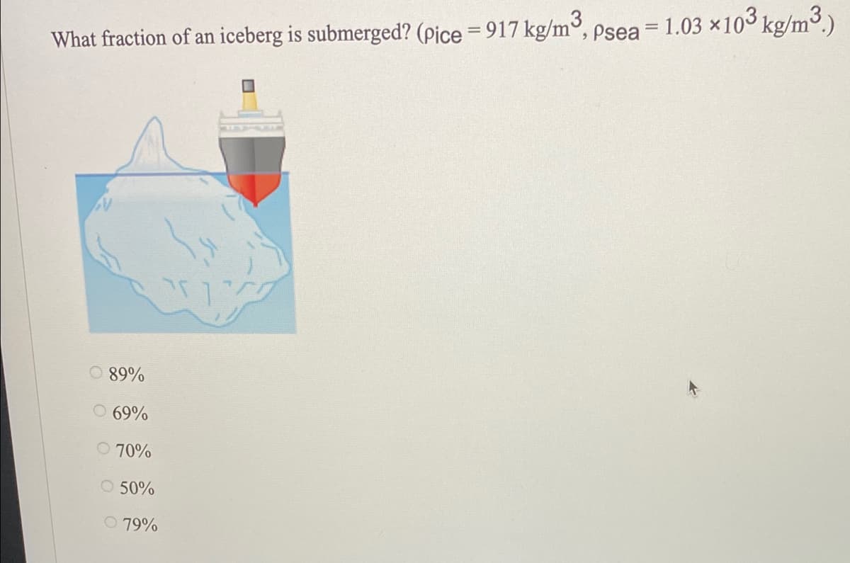 %3D
What fraction of an iceberg is submerged? (pice = 917 kg/m°, psea = 1.03 x10 kg/m3.)
89%
O 69%
O 70%
O 50%
O 79%
