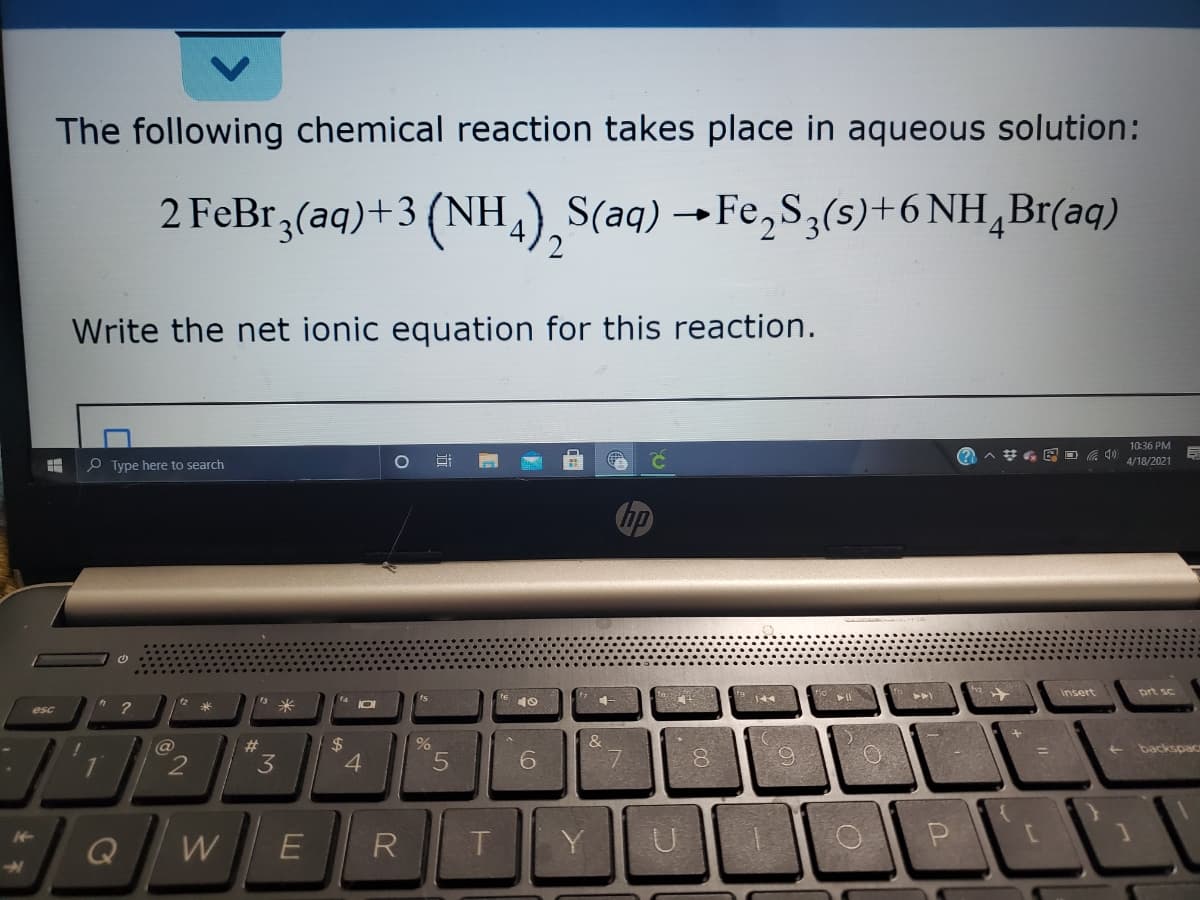 The following chemical reaction takes place in aqueous solution:
2 FeBr,(aq)+3 (NH,),S(aq) →Fe,S3(s)+6 NH,Br(aq)
Write the net ionic equation for this reaction.
10:36 PM
%23
O Type here to search
4/18/2021
insert
prt sc
12
米
米
esc
$
4
%23
backspac
1
3
Q
W
R
Y
