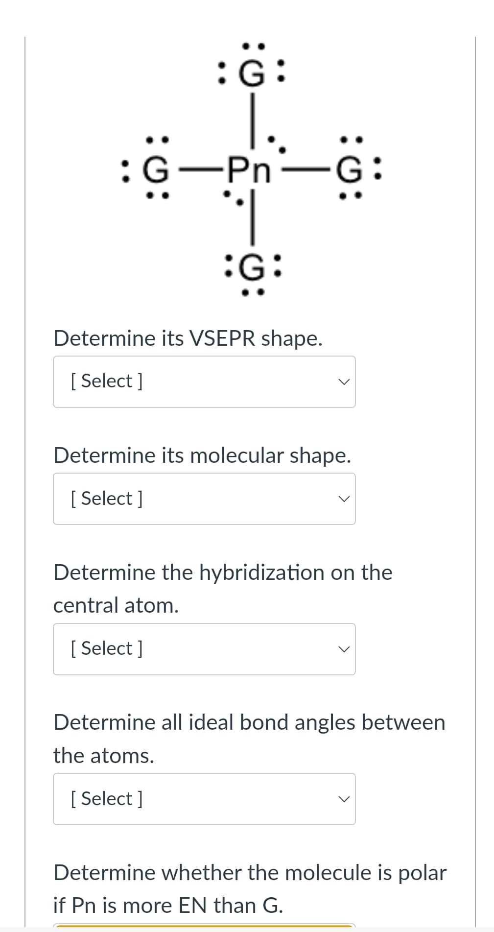 :
:G:
G-Pn-G:
:G:
Determine its VSEPR shape.
[Select]
Determine its molecular shape.
[Select]
Determine the hybridization on the
central atom.
[Select]
Determine all ideal bond angles between
the atoms.
[Select]
Determine whether the molecule is polar
if Pn is more EN than G.