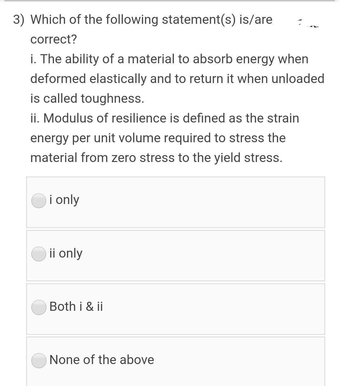 3) Which of the following statement(s) is/are
correct?
i. The ability of a material to absorb energy when
deformed elastically and to return it when unloaded
is called toughness.
ii. Modulus of resilience is defined as the strain
energy per unit volume required to stress the
material from zero stress to the yield stress.
i only
ii only
Both i & ii
None of the above
