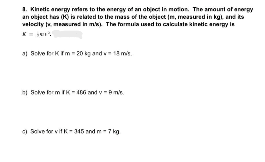 8. Kinetic energy refers to the energy of an object in motion. The amount of energy
an object has (K) is related to the mass of the object (m, measured in kg), and its
velocity (v, measured in m/s). The formula used to calculate kinetic energy is
K = mv².
a) Solve for K if m= 20 kg and v = 18 m/s.
b) Solve for m if K = 486 and v = 9 m/s.
c) Solve for v if K = 345 and m = 7 kg.