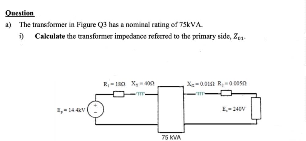 Question
a) The transformer in Figure Q3 has a nominal rating of 75kVA.
i)
Calculate the transformer impedance referred to the primary side, Zo1.
E₂= 14.4kV
R₁ = 1802 X= 4052
m
75 KVA
X₂=0.0192 R₂ = 0.00592
E₁=240V