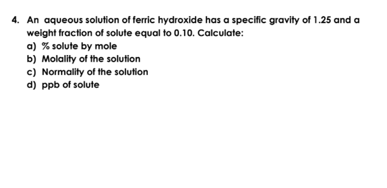 4. An aqueous solution of ferric hydroxide has a specific gravity of 1.25 and a
weight fraction of solute equal to 0.10. Calculate:
a) % solute by mole
b) Molality of the solution
c) Normality of the solution
d) ppb of solute
