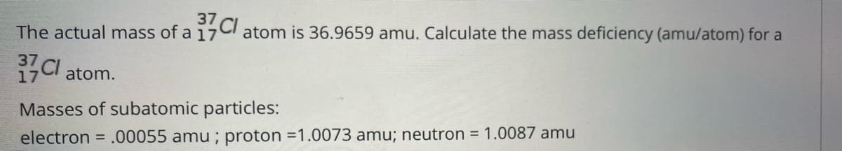 37
The actual mass of a 17CI atom is 36.9659 amu. Calculate the mass deficiency (amu/atom) for a
37CI atom.
Masses of subatomic particles:
electron
= .00055 amu ; proton =1.0073 amu; neutron = 1.0087 amu

