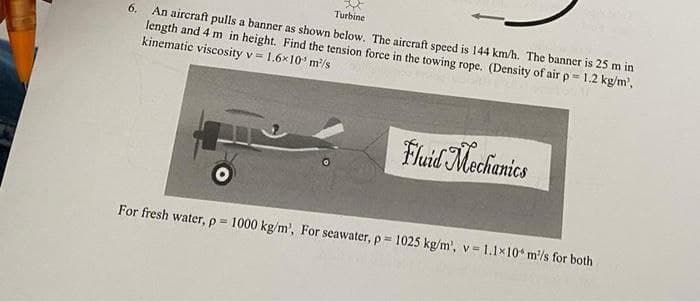 Turbine
6. An aircraft pulls a banner as shown below. The aircraft speed is 144 km/h. The banner is 25 m in
length and 4 m in height. Find the tension force in the towing rope. (Density of air p = 1.2 kg/m²,
kinematic viscosity v = 1.6x10³ m²/s
Fluid Mechanics
For fresh water, p= 1000 kg/m³, For seawater, p= 1025 kg/m², v= 1.1x10 m/s for both
