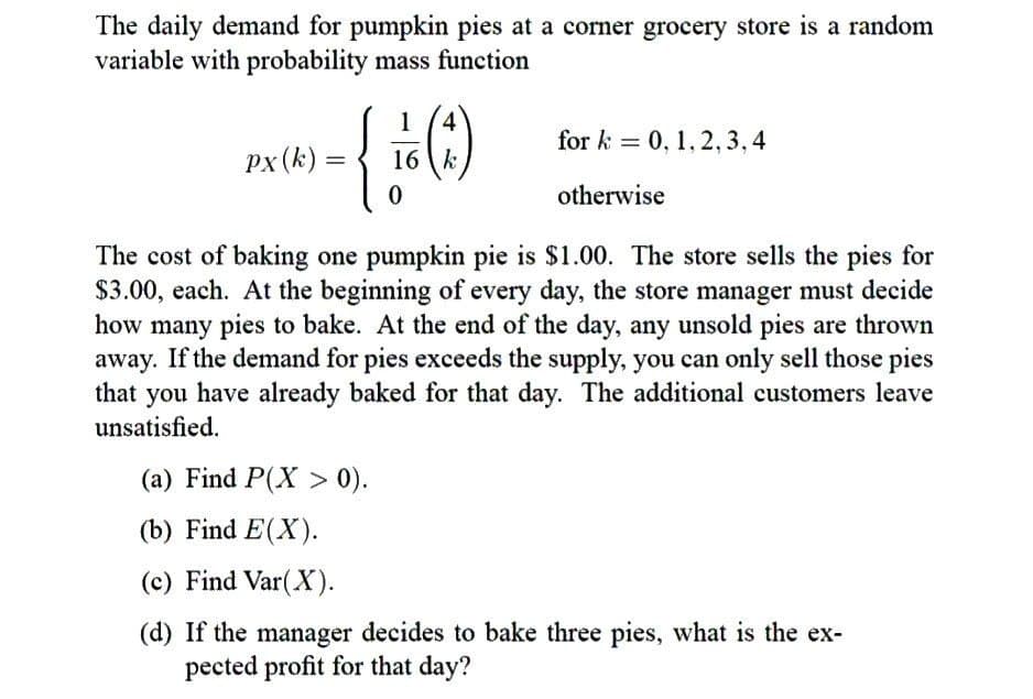 The daily demand for pumpkin pies at a corner grocery store is a random
variable with probability mass function
1
4
(1)
for k= 0, 1,2,3,4
Px (k)
=
16 k
0
otherwise
The cost of baking one pumpkin pie is $1.00. The store sells the pies for
$3.00, each. At the beginning of every day, the store manager must decide
how many pies to bake. At the end of the day, any unsold pies are thrown
away. If the demand for pies exceeds the supply, you can only sell those pies
that you have already baked for that day. The additional customers leave
unsatisfied.
(a) Find P(X> 0).
(b) Find E(X).
(c) Find Var(X).
(d) If the manager decides to bake three pies, what is the ex-
pected profit for that day?