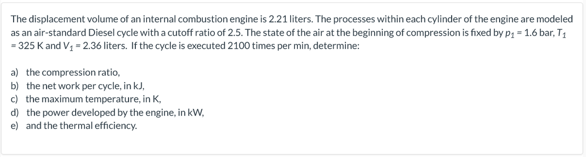 The displacement volume of an internal combustion engine is 2.21 liters. The processes within each cylinder of the engine are modeled
as an air-standard Diesel cycle with a cutoff ratio of 2.5. The state of the air at the beginning of compression is fixed by p1 = 1.6 bar, T1
= 325 K and V = 2.36 liters. If the cycle is executed 2100 times per min, determine:
a) the compression ratio,
b) the net work per cycle, in kJ,
c) the maximum temperature, in K,
d) the power developed by the engine, in kW,
e) and the thermal efficiency.
