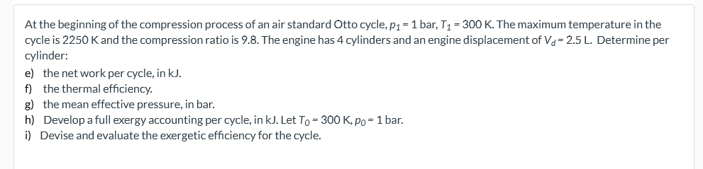 At the beginning of the compression process of an air standard Otto cycle, p1= 1 bar, T1 = 300 K. The maximum temperature in the
cycle is 2250 Kand the compression ratio is 9.8. The engine has 4 cylinders and an engine displacement of Va= 2.5 L. Determine per
cylinder:
e) the net work per cycle, in kJ.
f) the thermal efficiency.
g) the mean effective pressure, in bar.
h) Develop a full exergy accounting per cycle, in kJ. Let To = 300 K, po= 1 bar.
i) Devise and evaluate the exergetic efficiency for the cycle.
