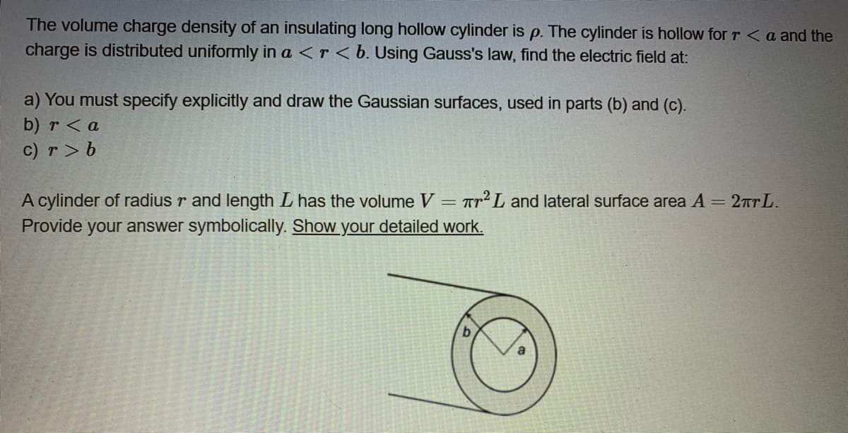 The volume charge density of an insulating long hollow cylinder is p. The cylinder is hollow for r <a and the
charge is distributed uniformly in a <r<b. Using Gauss's law, find the electric field at:
a) You must specify explicitly and draw the Gaussian surfaces, used in parts (b) and (c).
b) r <a
c) r> b
A cylinder of radius r and length L has the volume V
Provide your answer symbolically. Show your detailed work.
TTL and lateral surface area A = 2TTL.
