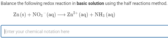 Balance the following redox reaction in basic solution using the half reactions method.
Zn (s) + NO3 (aq) → Zn?+ (aq) + NH3 (aq)
Enter your chemical notation here
