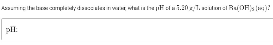 Assuming the base completely dissociates in water, what is the pH of a 5.20 g/L solution of Ba(OH)2 (aq)?
pH:
