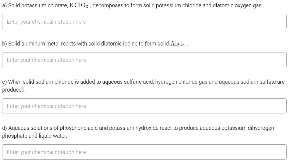a) Solid potassium chlorate, KCIO3 , decomposes to form solid potassium chloride and diatomic oxygen gas.
Enter your chemical notation here
b) Solid aluminum metal reacts with solid diatomic iodine to form solid Al2 I6 .
Enter your chemical notation here
c) When solid sodium chloride is added to aqueous sulfuric acid, hydrogen chloride gas and aqueous sodium sulfate are
produced.
Enter your chemical notation here
d) Aqueous solutions of phosphoric acid and potassium hydroxide react to produce aqueous potassium dihydrogen
phosphate and liquid water.
Enter your chemical notation here
