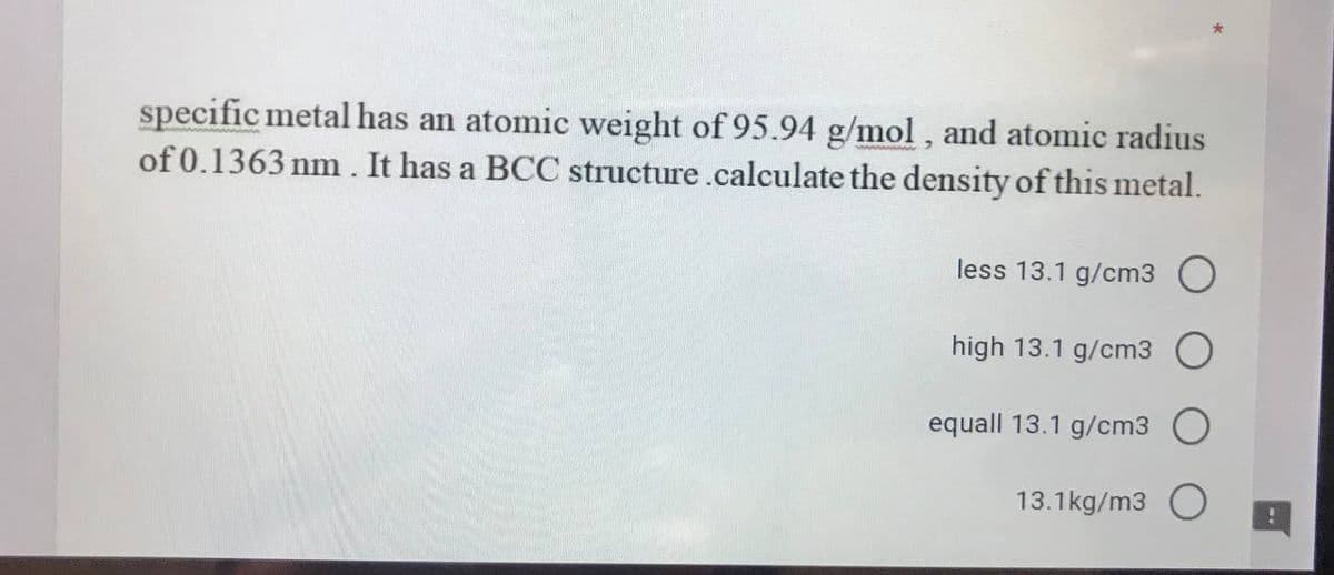 specific metal has an atomic weight of 95.94 g/mol, and atomic radius
of 0.1363 nm . It has a BCC structure.calculate the density of this metal.
less 13.1 g/cm3 O
high 13.1 g/cm3
equall 13.1 g/cm3
13.1kg/m3 O
