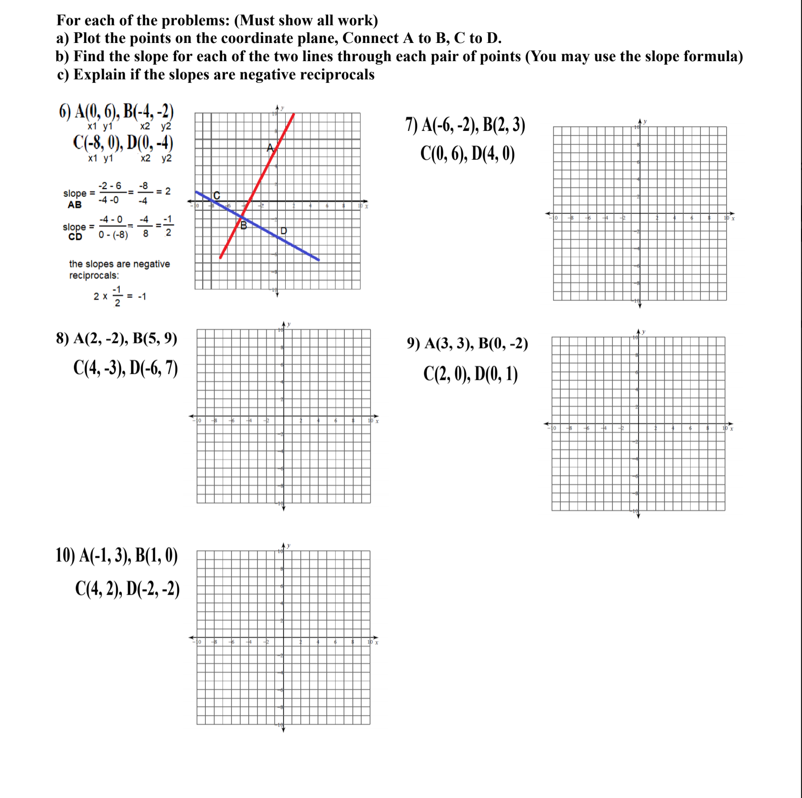 For each of the problems: (Must show all work)
a) Plot the points on the coordinate plane, Connect A to B, C to D.
b) Find the slope for each of the two lines through each pair of points (You may use the slope formula)
c) Explain if the slopes are negative reciprocals
6) A(0, 6), B(-4, -2)
7) A(-6, -2), B(2, 3)
Ay
х1 у1
x2 y2
C(-8, 0), D(0, -4)
С(),6), D(4, 0)
х1 у1
x2 y2
-2 - 6
slope =
-8
= -= 2
