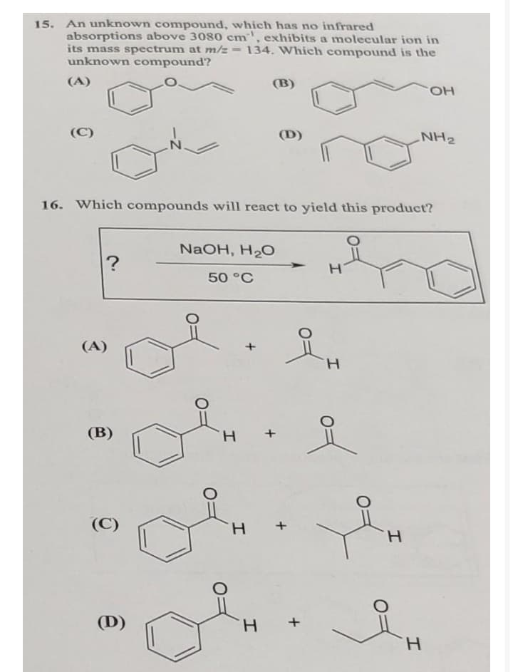 15. An unknown compound, which has no infrared
absorptions above 3080 cm, exhibits a molecular ion in
its mass spectrum at m/z=
unknown compound?
134. Which compound is the
(A)
(B)
HO.
(C)
(D)
NH2
16. Which compounds will react to yield this product?
NaOH, H2O
50 °C
(A)
H.
of
(В)
H.
(C)
H.
H.
(D)
H.
H.
+
z-
