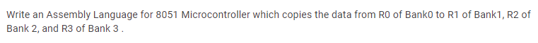 Write an Assembly Language for 8051 Microcontroller which copies the data from R0 of Banko to R1 of Bank1, R2 of
Bank 2, and R3 of Bank 3.
