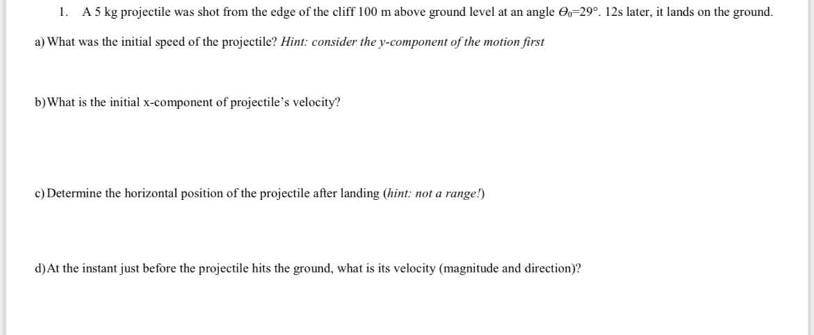 1. A 5 kg projectile was shot from the edge of the cliff 100 m above ground level at an angle O=29°. 12s later, it lands on the ground.
a) What was the initial speed of the projectile? Hint: consider the y-component of the motion first
b)What is the initial x-component of projectile's velocity?
c) Determine the horizontal position of the projectile after landing (hint: not a range!)
d)At the instant just before the projectile hits the ground, what is its velocity (magnitude and direction)?
