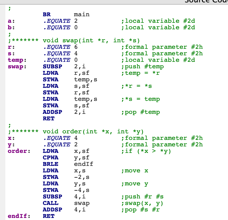 BR
main
.EQUATE 2
.EQUATE O
;local variable #2d
;local variable #2d
а:
b:
;******* void swap(int *r, int *s)
. EQUATE 6
. EQUATΕ 4
.EQUATE 0
¡formal parameter #2h
;formal parameter #2h
;local variable #2d
;push #temp
;temp = *r
r:
s:
temp:
swap:
SUBSP
2,i
r,sf
temp,s
s,sf
r,sf
temp,s
s,sf
2,i
LDWA
STWA
LDWA
;*r :
= *s
STWA
LDWA
;*s = temp
STWA
ADDSP
¡pop #temp
RET
;******* void order(int *x, int *y)
.EQUATE 4
.EQUATE 2
х, sf
y,sf
endIf
;formal parameter #2h
;formal parameter #2h
;if (*x > *y)
х:
y:
order:
LDWA
CPWA
BRLE
LDWA
X,S
;move x
STWA
-2,s
LDWA
y,s
-4,s
4,i
;move y
STWA
¡push #r #s
; swap(x, y)
¡ pop #s #r
SUBSP
CALL
swap
4,i
ADDSP
endIf:
RET
