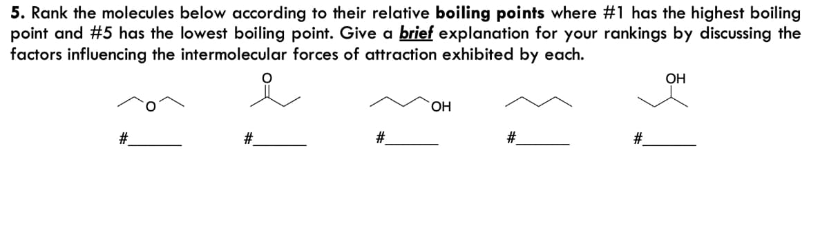 5. Rank the molecules below according to their relative boiling points where #1 has the highest boiling
point and #5 has the lowest boiling point. Give a brief explanation for your rankings by discussing the
factors influencing the intermolecular forces of attraction exhibited by each.
OH
HO.
#.
#.
#
#3
