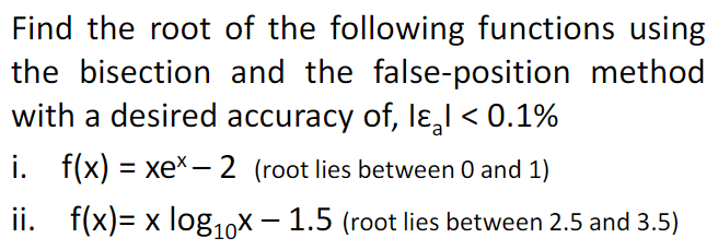 Find the root of the following functions using
the bisection and the false-position method
with a desired accuracy of, lɛ,l < 0.1%
i. f(x) = xeX– 2 (root lies between 0 and 1)
ii. f(x)= x log,0X – 1.5 (root lies between 2.5 and 3.5)
