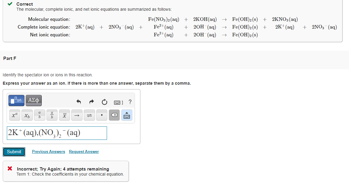 v Correct
The molecular, complete ionic, and net ionic equations are summarized as follows:
Fe(NO3)2 (aq)
Fe2+ (aq)
Fe?+ (aq)
2KOH(aq)
2ОН (аq)
2KNO3(aq)
2K+ (aq)
Molecular equation:
+
Fe(OH)2 (s) +
+ 2NO3 (aq)
Complete ionic equation: 2K+ (aq)
Net ionic equation:
2NO3 (aq) +
Fe(ОН)2 (s)
+ Fe(OH)2(s)
+
+ 20H (аq)
Part F
Identify the spectator ion or ions in this reaction.
Express your answer as an ion. If there is more than one answer, separate them by a comma.
ΑΣφ
?
a
X
|2K* (аq).(NO,), (aq)
Submit
Previous Answers Request Answer
X Incorrect; Try Again; 4 attempts remaining
Term 1: Check the coefficients in your chemical equation.
