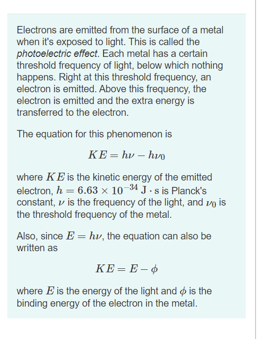 Electrons are emitted from the surface of a metal
when it's exposed to light. This is called the
photoelectric effect. Each metal has a certain
threshold frequency of light, below which nothing
happens. Right at this threshold frequency, an
electron is emitted. Above this frequency, the
electron is emitted and the extra energy is
transferred to the electron.
The equation for this phenomenon is
ΚΕhv-hvo
where KE is the kinetic energy of the emitted
electron, h = 6.63 × 10¬34 J. s is Planck's
constant, v is the frequency of the light, and vo is
the threshold frequency of the metal.
Also, since E = hv, the equation can also be
written as
KE= E – ¢
where E is the energy of the light and ø is the
binding energy of the electron in the metal.
