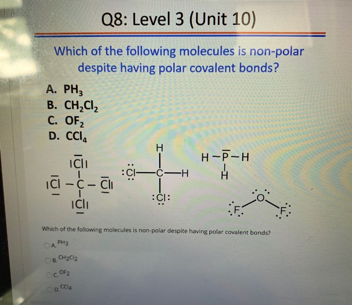 Q8: Level 3 (Unit 10)
Which of the following molecules is non-polar
despite having polar covalent bonds?
А. PНз
B. CH,Cl2
С. OFz
D. CCIA
H-P-H
ICli
ICI
-C-H
Cl -C- Cli
ICli
F.
-
Which of the following molecules is non-polar despite having polar covalent bonds?
OA PH3
B.
CH2C12
C.
OF2
D.CC4
:0:
