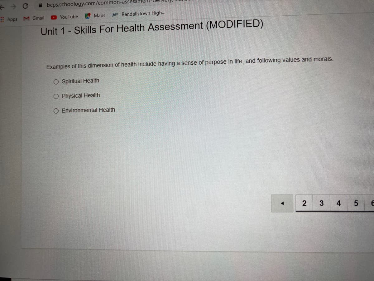 A bcps.schoology.com/common-assessmell
Apps M Gmail
D YouTube
A Maps
Randallstown High...
Unit 1 - Skills For Health Assessment (MODIFIED)
Examples of this dimension of health include having a sense of purpose in life, and following values and morals.
O Spiritual Health
O Physical Health
O Environmental Health
2
3
