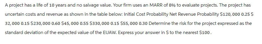 A project has a life of 10 years and no salvage value. Your firm uses an MARR of 8% to evaluate projects. The project has
uncertain costs and revenue as shown in the table below: Initial Cost Probability Net Revenue Probability $120,000 0.25 $
32,000 0.15 $230,000 0.60 $45,000 0.55 $330,000 0.15 $55,000 0.30 Determine the risk for the project expressed as the
standard deviation of the expected value of the EUAW. Express your answer in $ to the nearest $100.