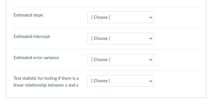 Estimated slope
[Choose ]
Estimated intercept
Estimated error variance
[Choose ]
[Choose ]
Test statistic for testing if there is a
[Choose ]
linear relationship between x and y
>