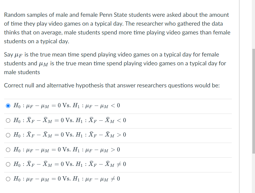 Random samples of male and female Penn State students were asked about the amount
of time they play video games on a typical day. The researcher who gathered the data
thinks that on average, male students spend more time playing video games than female
students on a typical day.
Say μF is the true mean time spend playing video games on a typical day for female
students and μM is the true mean time spend playing video games on a typical day for
male students
Correct null and alternative hypothesis that answer researchers questions would be:
Ho FμM = 0 Vs. H₁ μF - PM < 0
○ Н0 : XF − Žм = 0 Vs. H₁ : XƑ − XM < 0
○ H。 : XƑ – Žм = 0 Vs. H₁ : Ñƒ − Ẵм > 0
M
O Ho FHM = 0 Vs. H₁ μF - μM > 0
-
○ H₁ : XF - XM = 0 Vs. H₁ : XF - Xм ± 0
-
=
Ho HF HM0 Vs. H₁ μF - μM #0