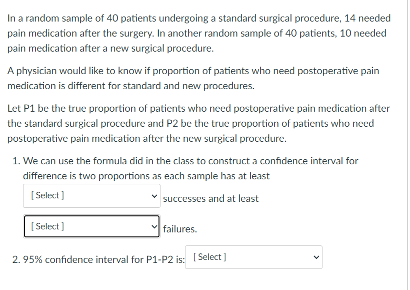 In a random sample of 40 patients undergoing a standard surgical procedure, 14 needed
pain medication after the surgery. In another random sample of 40 patients, 10 needed
pain medication after a new surgical procedure.
A physician would like to know if proportion of patients who need postoperative pain
medication is different for standard and new procedures.
Let P1 be the true proportion of patients who need postoperative pain medication after
the standard surgical procedure and P2 be the true proportion of patients who need
postoperative pain medication after the new surgical procedure.
1. We can use the formula did in the class to construct a confidence interval for
difference is two proportions as each sample has at least
[Select]
[Select]
successes and at least
failures.
2. 95% confidence interval for P1-P2 is: [Select]
>