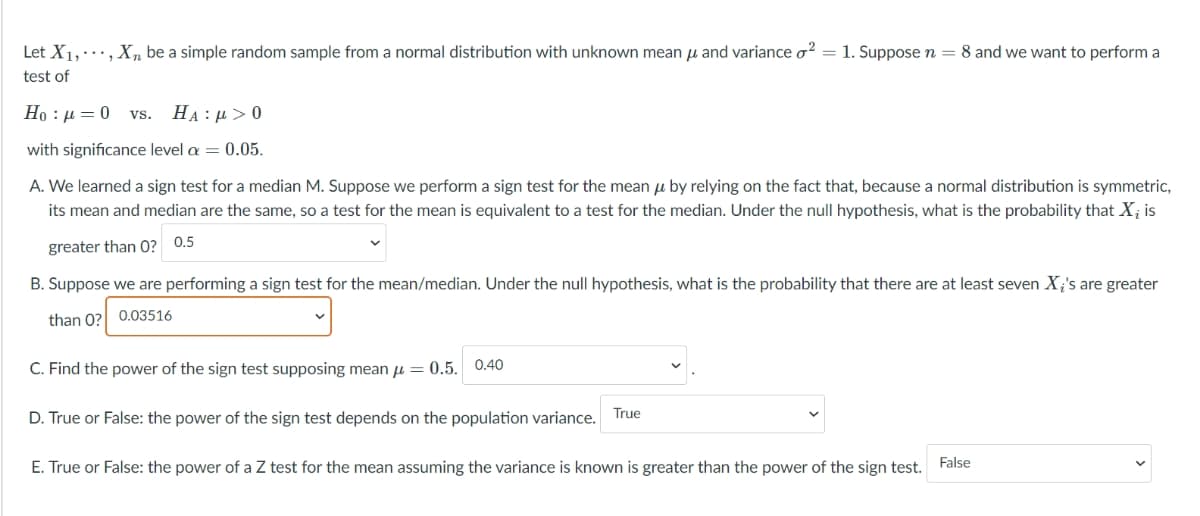Let X1,·, X, be a simple random sample from a normal distribution with unknown mean u and variance o? = 1. Suppose n = 8 and we want to perform a
test of
Ho : µ = 0 vs.
HA :µ >0
with significance level a = 0.05.
A. We learned a sign test for a median M. Suppose we perform a sign test for the mean u by relying on the fact that, because a normal distribution is symmetric,
its mean and median are the same, so a test for the mean is equivalent to a test for the median. Under the null hypothesis, what is the probability that X; is
greater than 0? 0.5
B. Suppose we are performing a sign test for the mean/median. Under the null hypothesis, what is the probability that there are at least seven X;'s are greater
than 0? 0.03516
C. Find the power of the sign test supposing mean u = 0.5. 0.40
D. True or False: the power of the sign test depends on the population variance. True
E. True or False: the power of a Z test for the mean assuming the variance is known is greater than the power of the sign test. False
