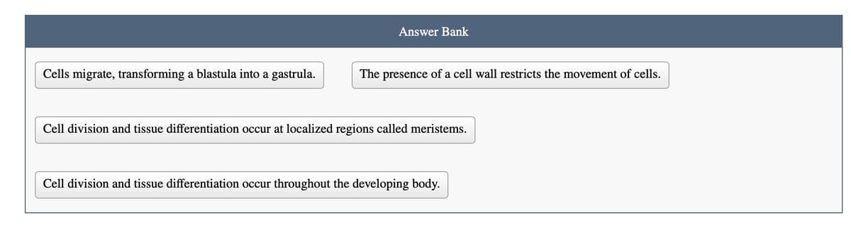 Cells migrate, transforming a blastula into a gastrula.
Answer Bank
The presence of a cell wall restricts the movement of cells.
Cell division and tissue differentiation occur at localized regions called meristems.
Cell division and tissue differentiation occur throughout the developing body.