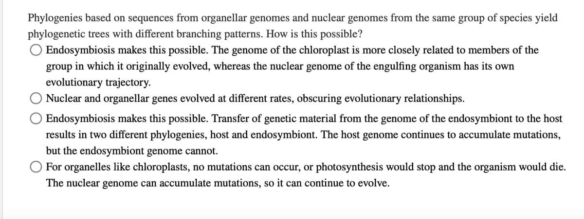 Phylogenies based on sequences from organellar genomes and nuclear genomes from the same group of species yield
phylogenetic trees with different branching patterns. How is this possible?
O Endosymbiosis makes this possible. The genome of the chloroplast is more closely related to members of the
group in which it originally evolved, whereas the nuclear genome of the engulfing organism has its own
evolutionary trajectory.
Nuclear and organellar genes evolved at different rates, obscuring evolutionary relationships.
Endosymbiosis makes this possible. Transfer of genetic material from the genome of the endosymbiont to the host
results in two different phylogenies, host and endosymbiont. The host genome continues to accumulate mutations,
but the endosymbiont genome cannot.
For organelles like chloroplasts, no mutations can occur, or photosynthesis would stop and the organism would die.
The nuclear genome can accumulate mutations, so it can continue to evolve.